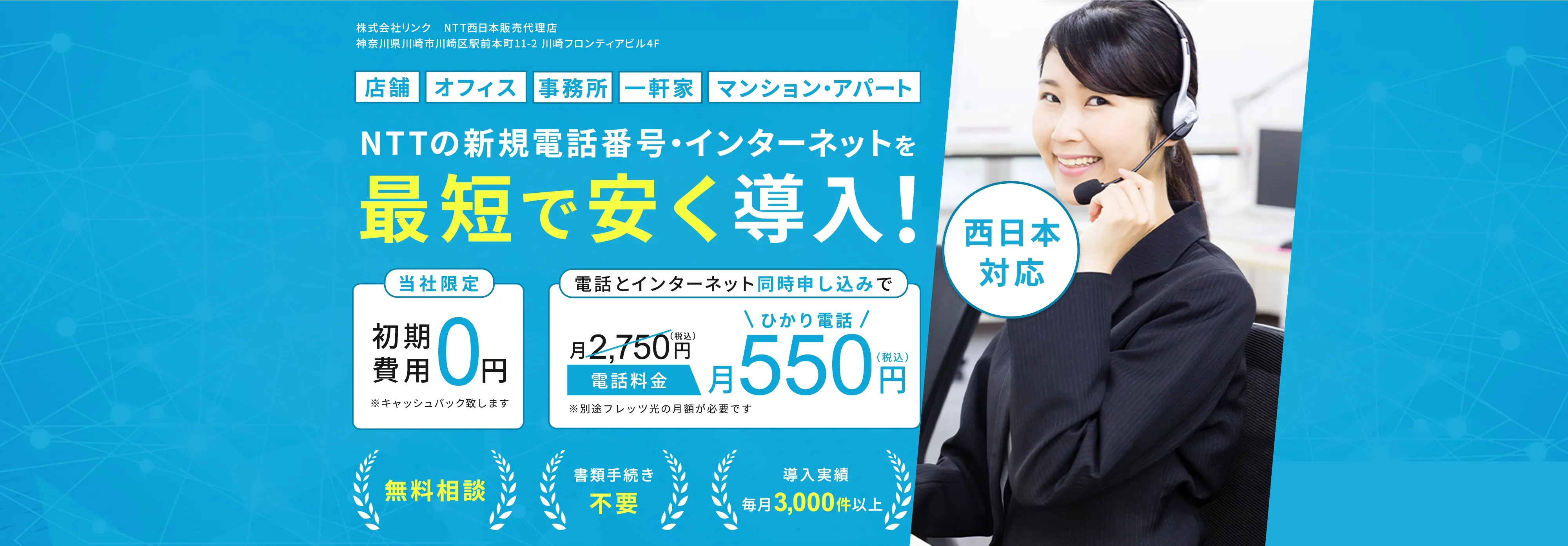 株式会社ブロードサポート NTT東日本・NTT西日本販売代理店 パートナーコード:1016497835 届出番号:A1913780 北海道札幌市中央区大通西9丁目3-33キタコービルディング6階 店舗 オフィス 事務所 一軒家 マンション・アパート NTTの新規電話番号・インターネットを最短で安く購入！ 西日本対応 当社限定 初期費用0円 ※キャッシュバック致します 電話とインターネット同時申し込みで電話料金 月2,750円(税込)が月550円(税込)に ※別途フレッツ光の月額費用が必要です 無料相談 書類手続き不要 導入実績毎月3,000件以上